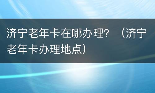 济宁老年卡在哪办理？（济宁老年卡办理地点）