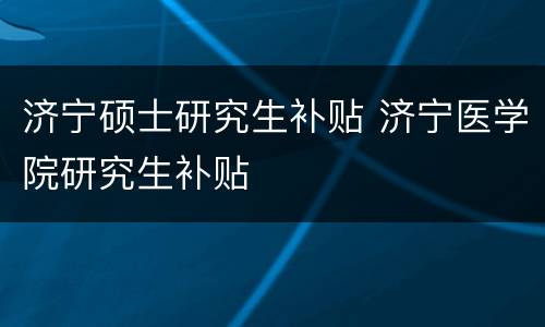 济宁硕士研究生补贴 济宁医学院研究生补贴