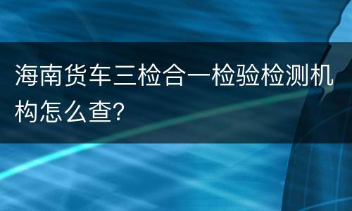 海南货车三检合一检验检测机构怎么查？