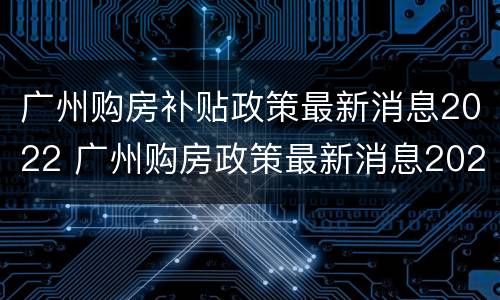 广州购房补贴政策最新消息2022 广州购房政策最新消息2020