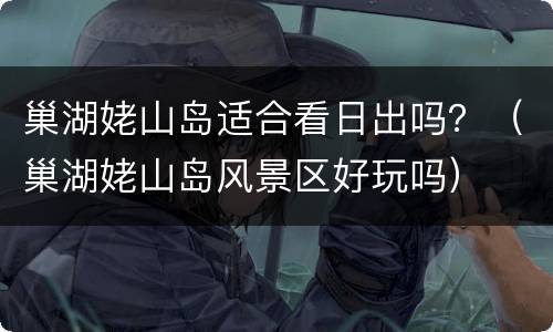 巢湖姥山岛适合看日出吗？（巢湖姥山岛风景区好玩吗）