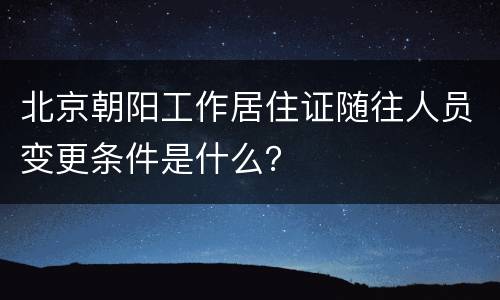 北京朝阳工作居住证随往人员变更条件是什么？