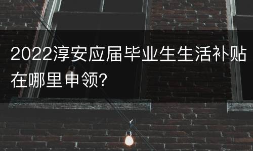 2022淳安应届毕业生生活补贴在哪里申领？