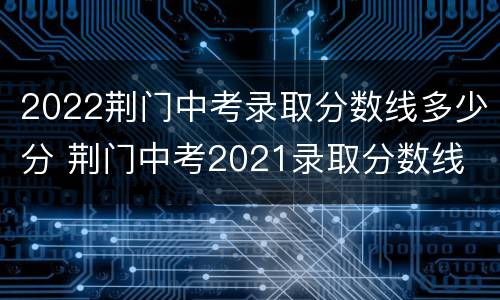 2022荆门中考录取分数线多少分 荆门中考2021录取分数线