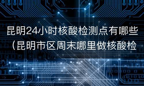 昆明24小时核酸检测点有哪些（昆明市区周末哪里做核酸检测）