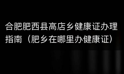 合肥肥西县高店乡健康证办理指南（肥乡在哪里办健康证）