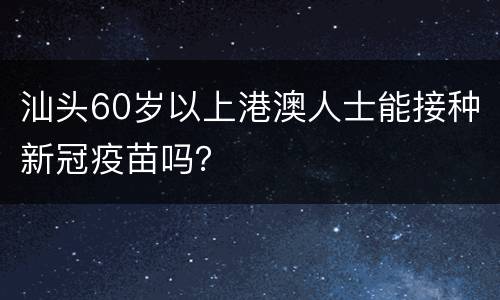 汕头60岁以上港澳人士能接种新冠疫苗吗？