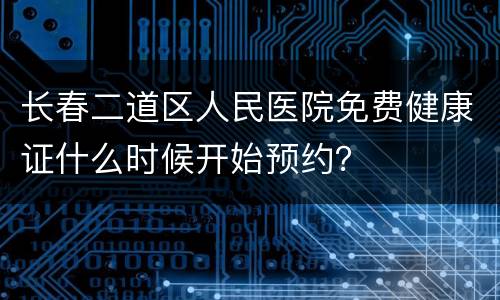 长春二道区人民医院免费健康证什么时候开始预约？