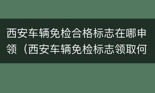 西安车辆免检合格标志在哪申领（西安车辆免检标志领取何需资料）