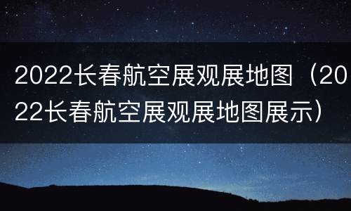 2022长春航空展观展地图（2022长春航空展观展地图展示）