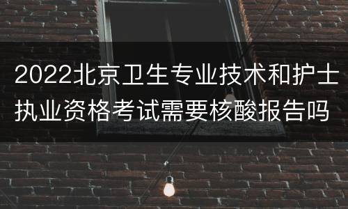 2022北京卫生专业技术和护士执业资格考试需要核酸报告吗