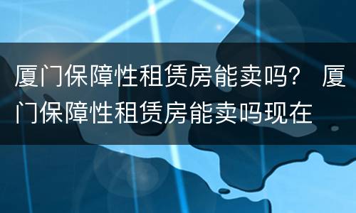 厦门保障性租赁房能卖吗？ 厦门保障性租赁房能卖吗现在