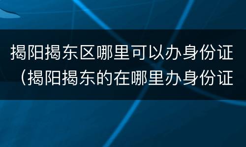 揭阳揭东区哪里可以办身份证（揭阳揭东的在哪里办身份证）