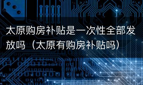 太原购房补贴是一次性全部发放吗（太原有购房补贴吗）