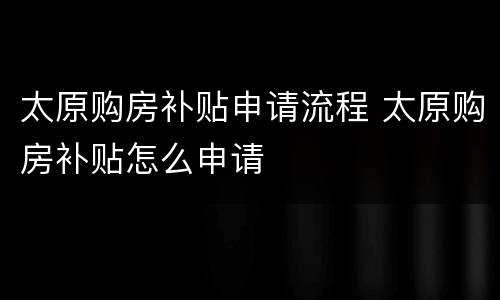 太原购房补贴申请流程 太原购房补贴怎么申请