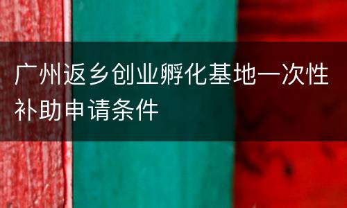 广州返乡创业孵化基地一次性补助申请条件