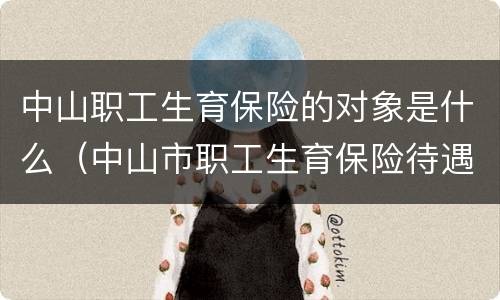中山职工生育保险的对象是什么（中山市职工生育保险待遇办事流程）