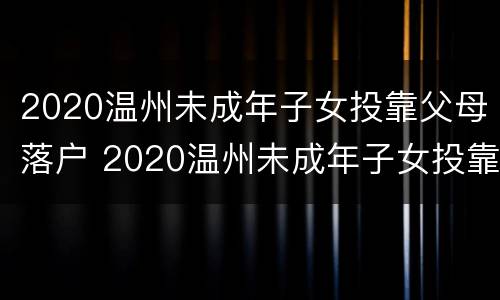 2020温州未成年子女投靠父母落户 2020温州未成年子女投靠父母落户政策