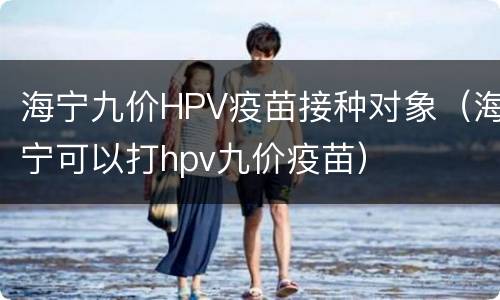 海宁九价HPV疫苗接种对象（海宁可以打hpv九价疫苗）