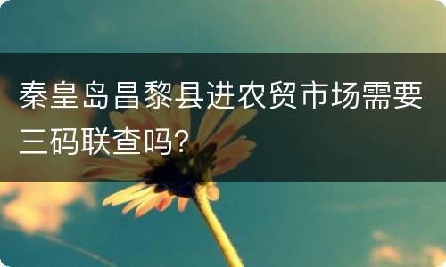 秦皇岛昌黎县进农贸市场需要三码联查吗？