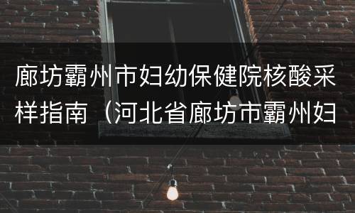 廊坊霸州市妇幼保健院核酸采样指南（河北省廊坊市霸州妇幼保健院号码是）