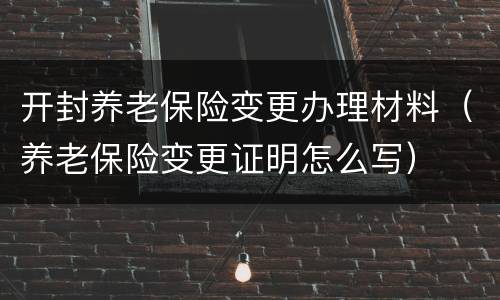开封养老保险变更办理材料（养老保险变更证明怎么写）