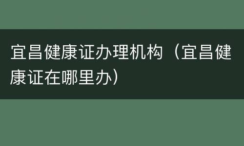 宜昌健康证办理机构（宜昌健康证在哪里办）