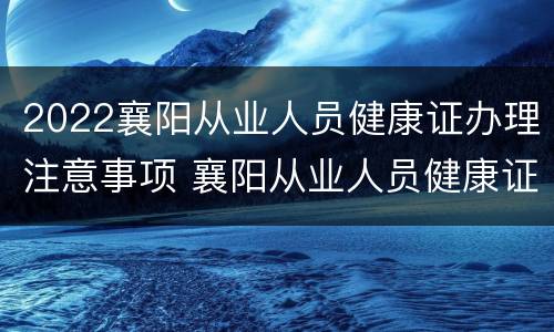 2022襄阳从业人员健康证办理注意事项 襄阳从业人员健康证查询中心
