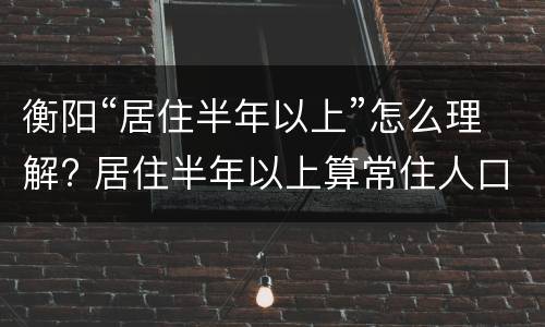 衡阳“居住半年以上”怎么理解? 居住半年以上算常住人口吗