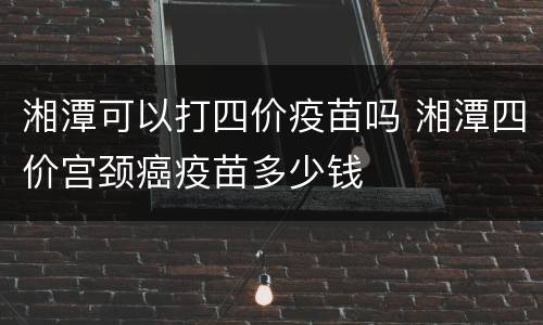 湘潭可以打四价疫苗吗 湘潭四价宫颈癌疫苗多少钱