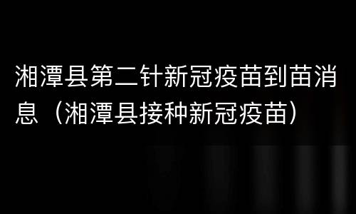 湘潭县第二针新冠疫苗到苗消息（湘潭县接种新冠疫苗）