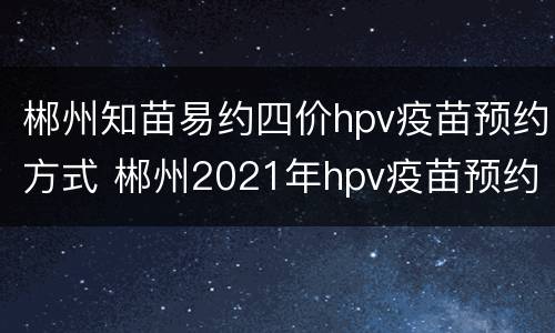 郴州知苗易约四价hpv疫苗预约方式 郴州2021年hpv疫苗预约电话