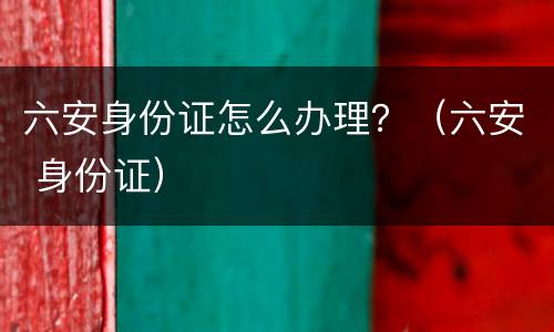 六安身份证怎么办理？（六安 身份证）