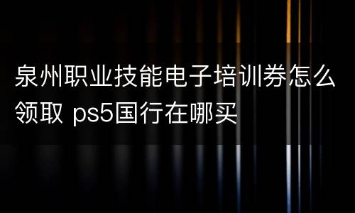 泉州职业技能电子培训券怎么领取 ps5国行在哪买