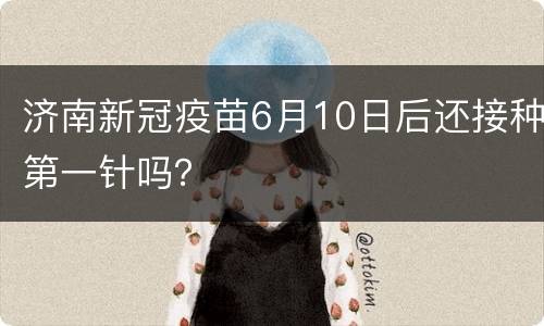 济南新冠疫苗6月10日后还接种第一针吗？