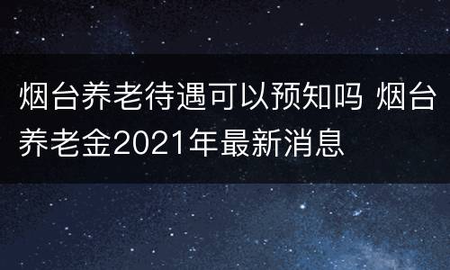 烟台养老待遇可以预知吗 烟台养老金2021年最新消息