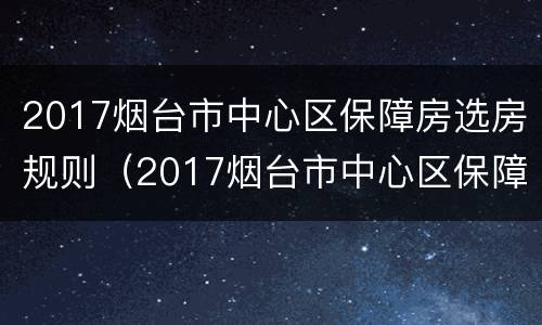 2017烟台市中心区保障房选房规则（2017烟台市中心区保障房选房规则公布）