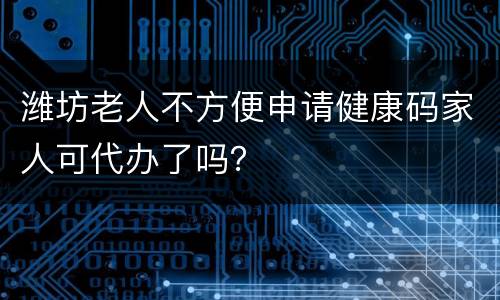潍坊老人不方便申请健康码家人可代办了吗？