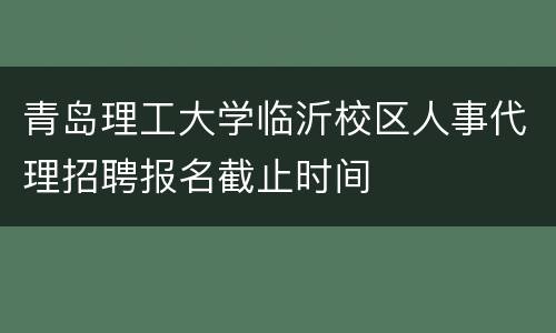 青岛理工大学临沂校区人事代理招聘报名截止时间