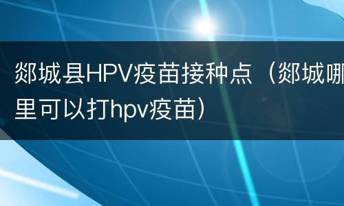 郯城县HPV疫苗接种点（郯城哪里可以打hpv疫苗）