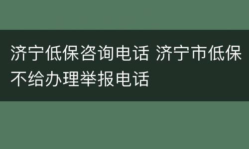 济宁低保咨询电话 济宁市低保不给办理举报电话