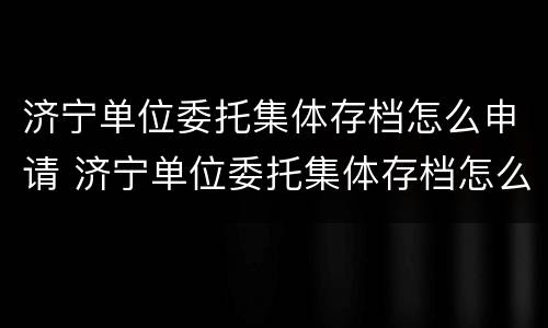 济宁单位委托集体存档怎么申请 济宁单位委托集体存档怎么申请办理