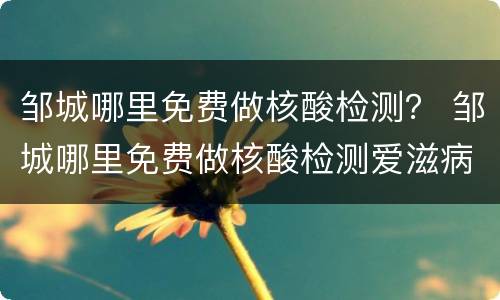 邹城哪里免费做核酸检测？ 邹城哪里免费做核酸检测爱滋病