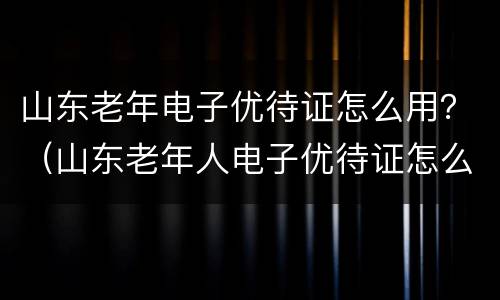山东老年电子优待证怎么用？（山东老年人电子优待证怎么使用）