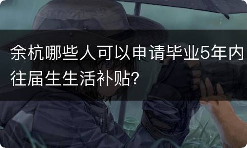 余杭哪些人可以申请毕业5年内往届生生活补贴？