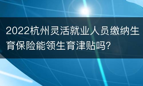 2022杭州灵活就业人员缴纳生育保险能领生育津贴吗？