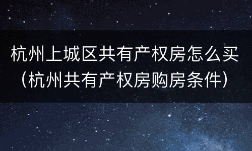 杭州上城区共有产权房怎么买（杭州共有产权房购房条件）
