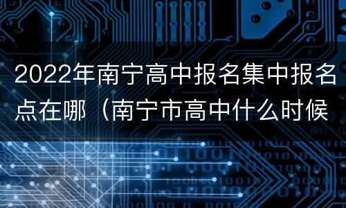 2022年南宁高中报名集中报名点在哪（南宁市高中什么时候报名）