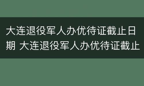 大连退役军人办优待证截止日期 大连退役军人办优待证截止日期是多少