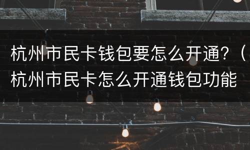 杭州市民卡钱包要怎么开通?（杭州市民卡怎么开通钱包功能）